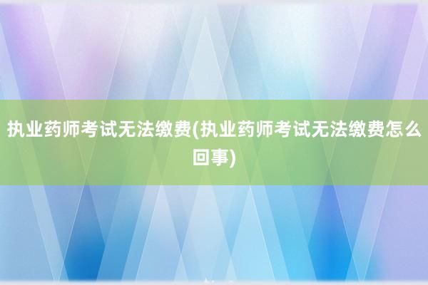 执业药师考试无法缴费(执业药师考试无法缴费怎么回事)