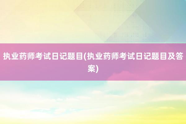 执业药师考试日记题目(执业药师考试日记题目及答案)