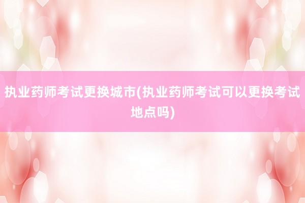 执业药师考试更换城市(执业药师考试可以更换考试地点吗)