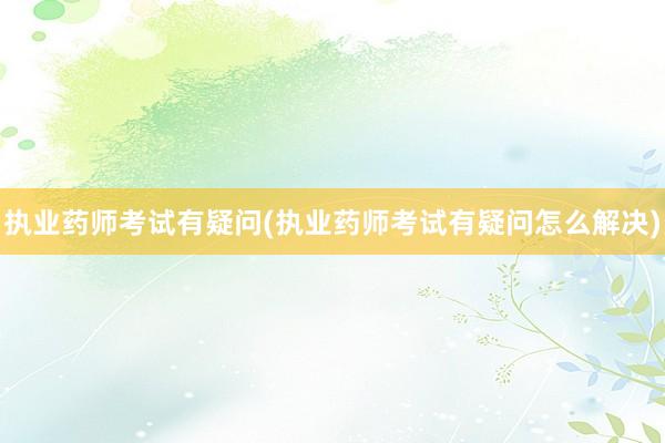 执业药师考试有疑问(执业药师考试有疑问怎么解决)