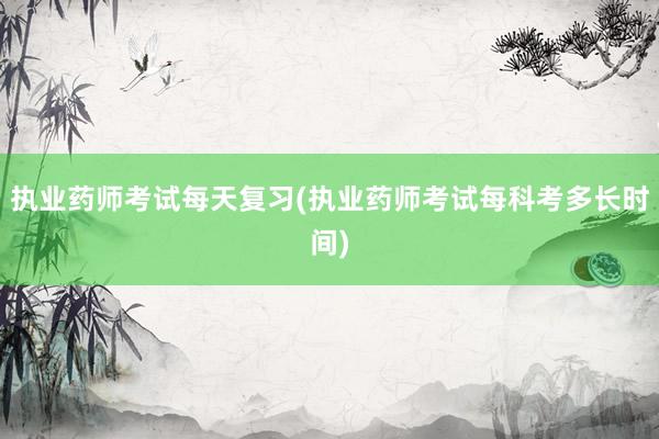 执业药师考试每天复习(执业药师考试每科考多长时间)