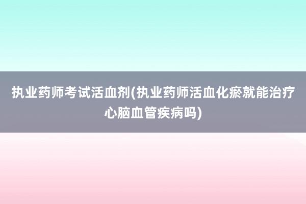 执业药师考试活血剂(执业药师活血化瘀就能治疗心脑血管疾病吗)