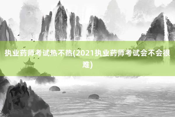 执业药师考试热不热(2021执业药师考试会不会很难)