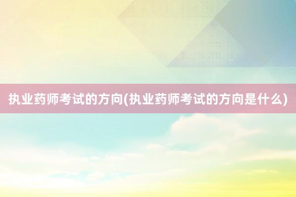 执业药师考试的方向(执业药师考试的方向是什么)