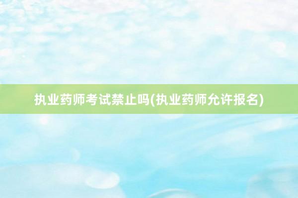 执业药师考试禁止吗(执业药师允许报名)