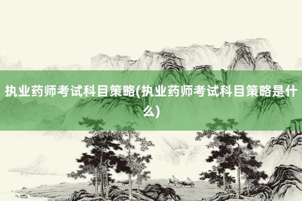执业药师考试科目策略(执业药师考试科目策略是什么)