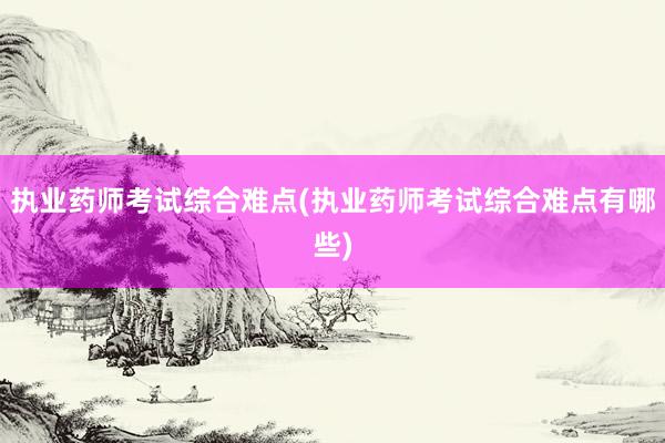执业药师考试综合难点(执业药师考试综合难点有哪些)