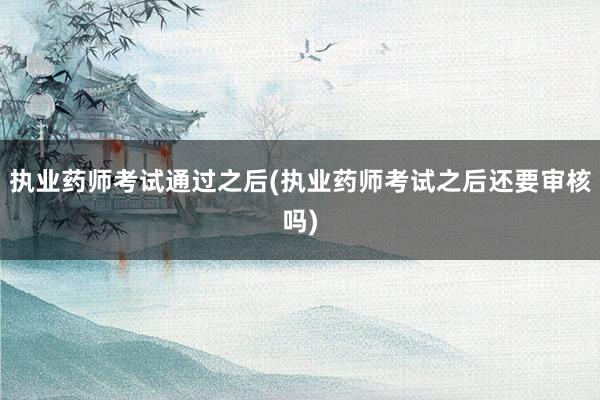 执业药师考试通过之后(执业药师考试之后还要审核吗)