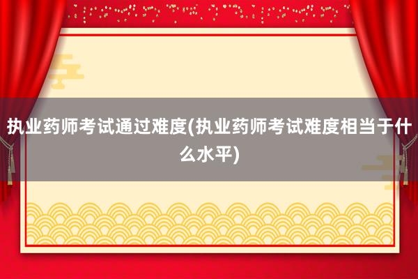 执业药师考试通过难度(执业药师考试难度相当于什么水平)