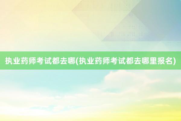 执业药师考试都去哪(执业药师考试都去哪里报名)