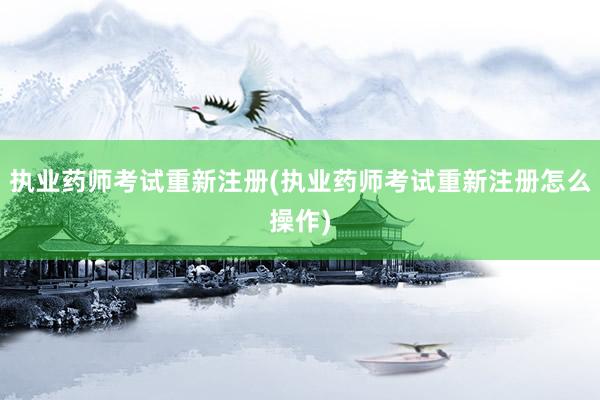 执业药师考试重新注册(执业药师考试重新注册怎么操作)