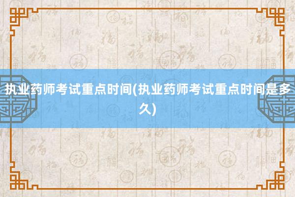 执业药师考试重点时间(执业药师考试重点时间是多久)