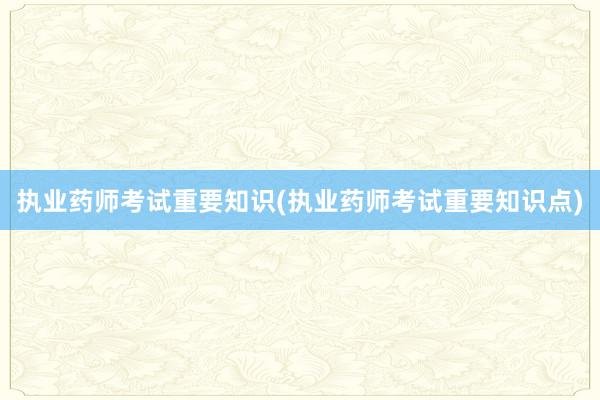执业药师考试重要知识(执业药师考试重要知识点)