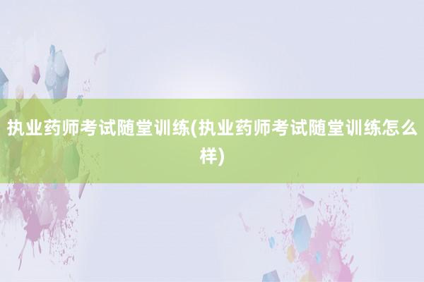 执业药师考试随堂训练(执业药师考试随堂训练怎么样)