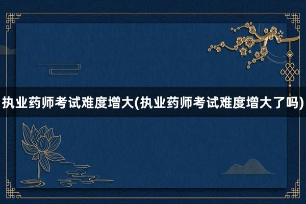 执业药师考试难度增大(执业药师考试难度增大了吗)
