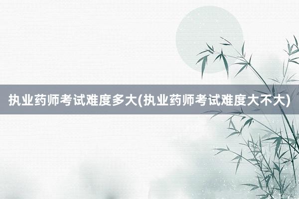 执业药师考试难度多大(执业药师考试难度大不大)