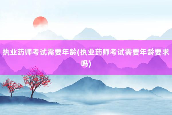 执业药师考试需要年龄(执业药师考试需要年龄要求吗)