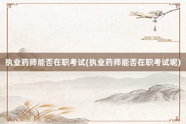 执业药师能否在职考试(执业药师能否在职考试呢)