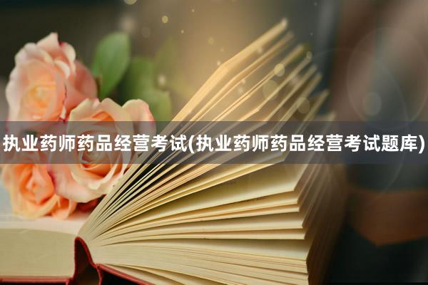 执业药师药品经营考试(执业药师药品经营考试题库)