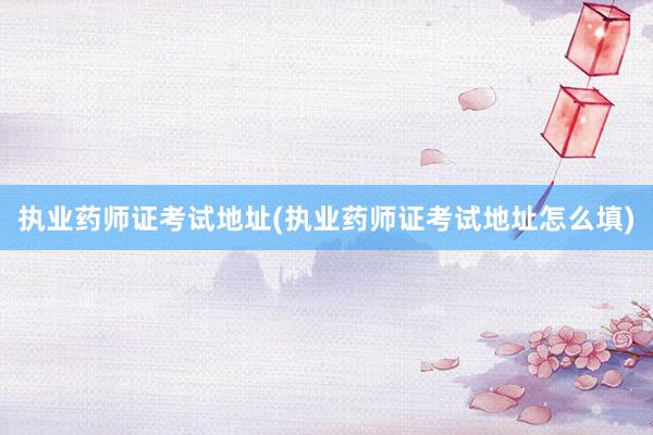 执业药师证考试地址(执业药师证考试地址怎么填)