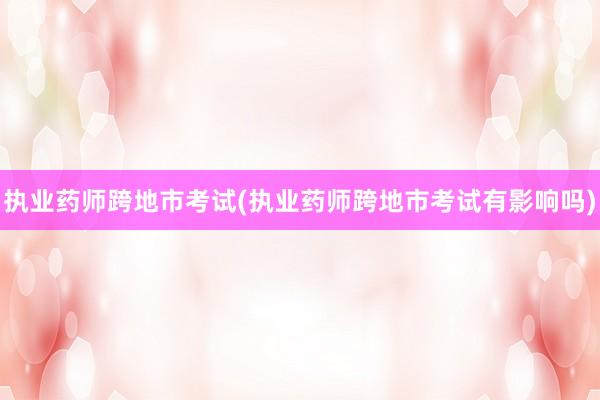 执业药师跨地市考试(执业药师跨地市考试有影响吗)