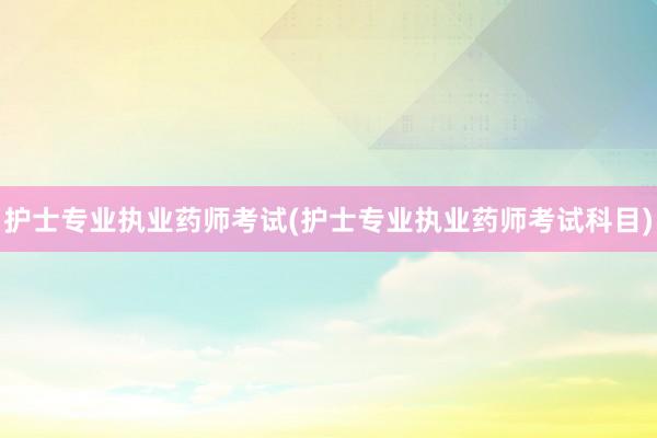 护士专业执业药师考试(护士专业执业药师考试科目)