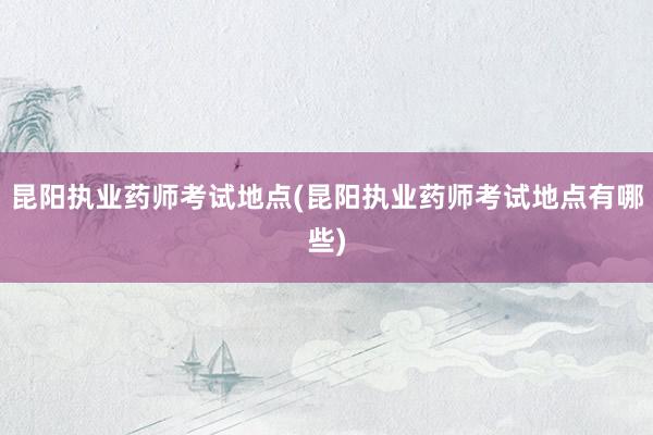 昆阳执业药师考试地点(昆阳执业药师考试地点有哪些)