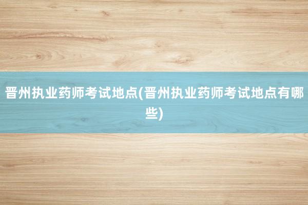 晋州执业药师考试地点(晋州执业药师考试地点有哪些)