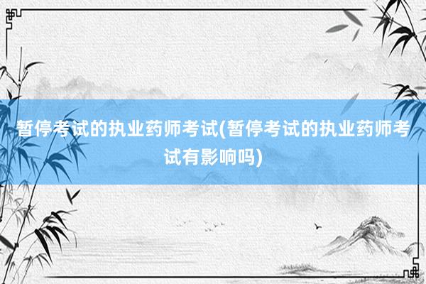 暂停考试的执业药师考试(暂停考试的执业药师考试有影响吗)