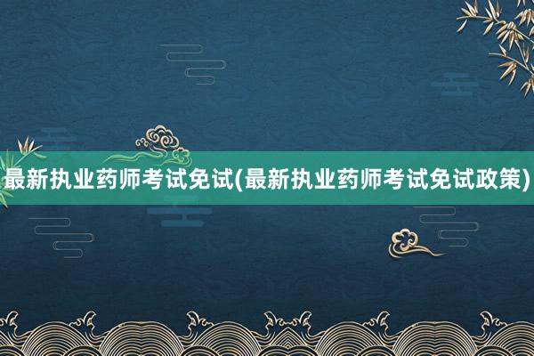 最新执业药师考试免试(最新执业药师考试免试政策)
