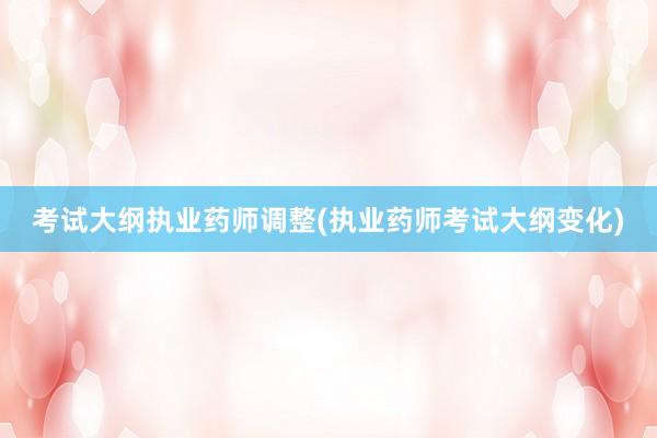 考试大纲执业药师调整(执业药师考试大纲变化)