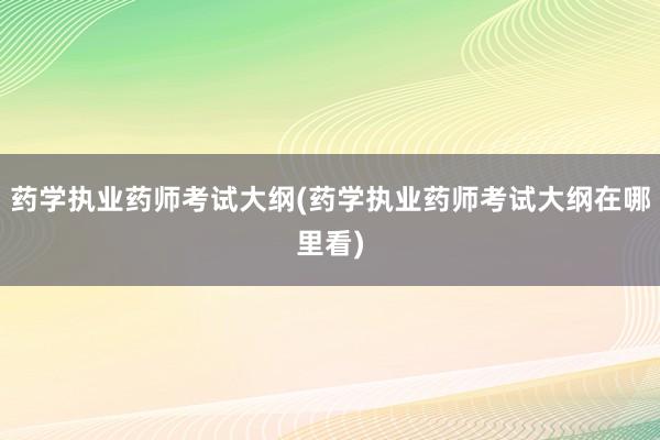 药学执业药师考试大纲(药学执业药师考试大纲在哪里看)