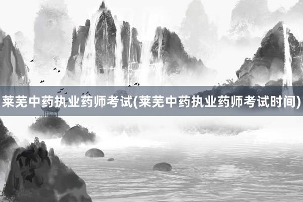 莱芜中药执业药师考试(莱芜中药执业药师考试时间)