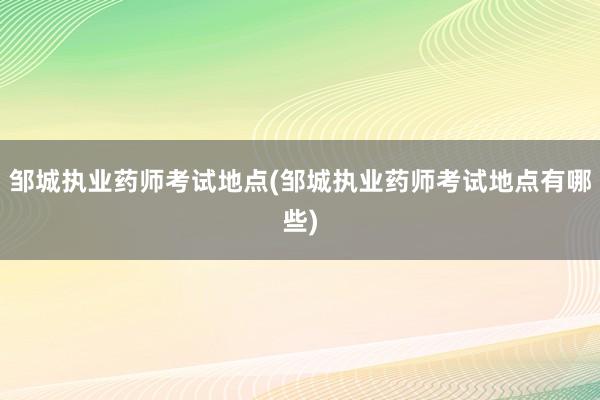邹城执业药师考试地点(邹城执业药师考试地点有哪些)