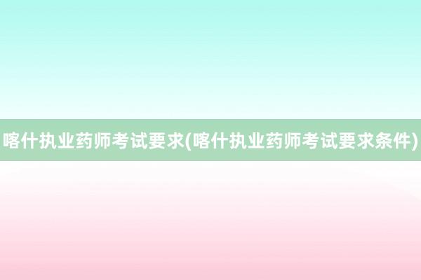 喀什执业药师考试要求(喀什执业药师考试要求条件)