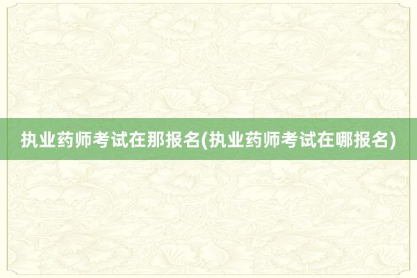 执业药师考试在那报名(执业药师考试在哪报
