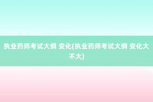 执业药师考试大纲 变化(执业药师考试大纲 变化大不大)