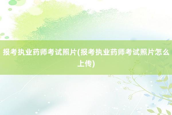报考执业药师考试照片(报考执业药师考试照片怎么上传)