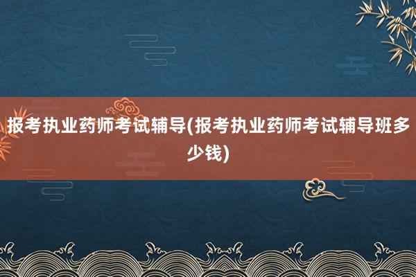 报考执业药师考试辅导(报考执业药师考试辅