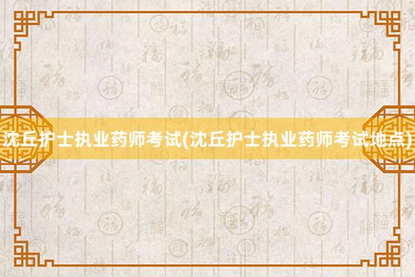 沈丘护士执业药师考试(沈丘护士执业药师考试地点)