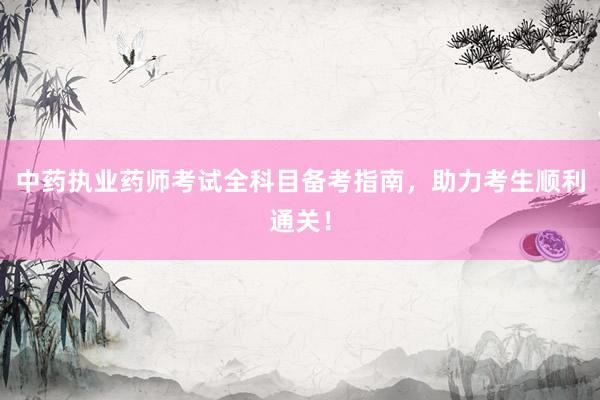 中药执业药师考试全科目备考指南，助力考生顺利通关！