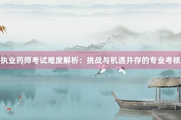 执业药师考试难度解析：挑战与机遇并存的专业考核