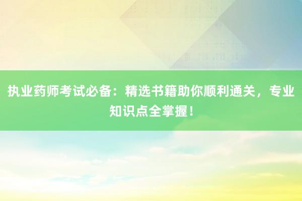 执业药师考试必备：精选书籍助你顺利通关，专业知识点全掌握！