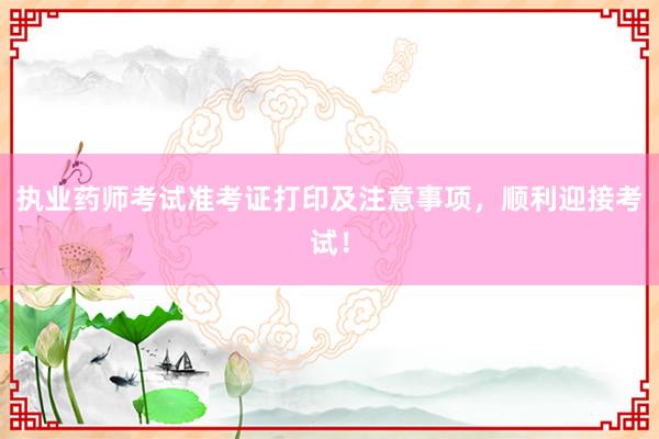 执业药师考试准考证打印及注意事项，顺利迎接考试！