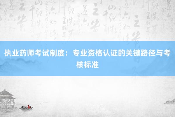 执业药师考试制度：专业资格认证的关键路径与考核标准