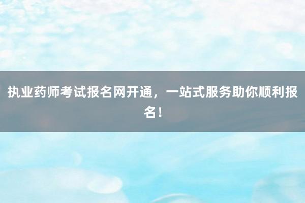执业药师考试报名网开通，一站式服务助你顺