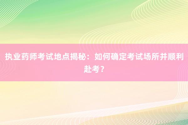 执业药师考试地点揭秘：如何确定考试场所并