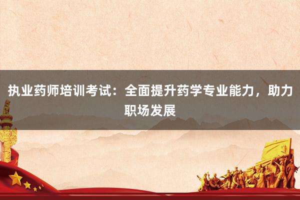 执业药师培训考试：全面提升药学专业能力，助力职场发展