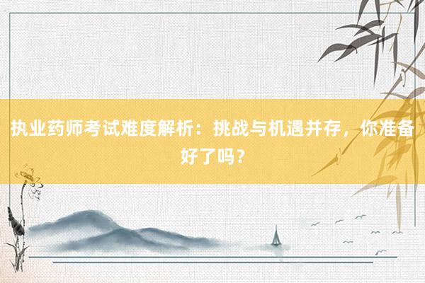 执业药师考试难度解析：挑战与机遇并存，你准备好了吗？