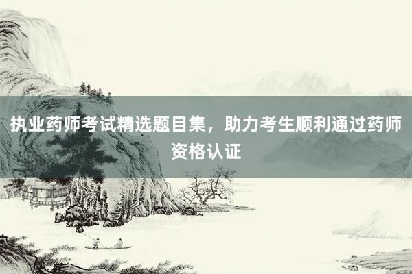 执业药师考试精选题目集，助力考生顺利通过